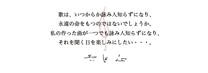 歌は、いつからか詠み人知らずになり、永遠の命をもつのではないでしょうか。私の作った曲が一つでも詠み人知らずになり、それを聞く日を楽しみにしたい。